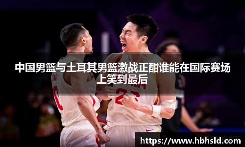 中国男篮与土耳其男篮激战正酣谁能在国际赛场上笑到最后