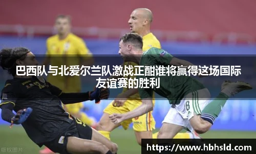 巴西队与北爱尔兰队激战正酣谁将赢得这场国际友谊赛的胜利