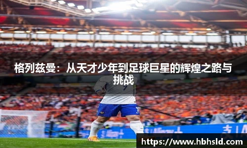 格列兹曼：从天才少年到足球巨星的辉煌之路与挑战